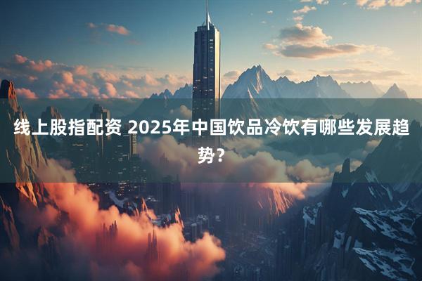 线上股指配资 2025年中国饮品冷饮有哪些发展趋势？