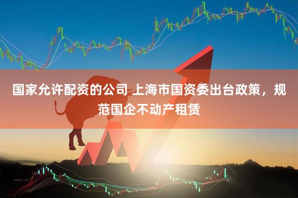 国家允许配资的公司 上海市国资委出台政策，规范国企不动产租赁
