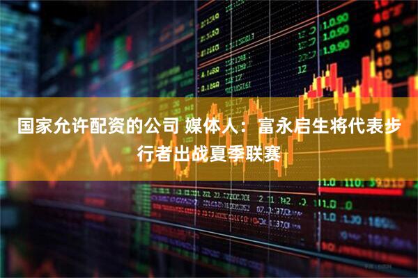 国家允许配资的公司 媒体人：富永启生将代表步行者出战夏季联赛