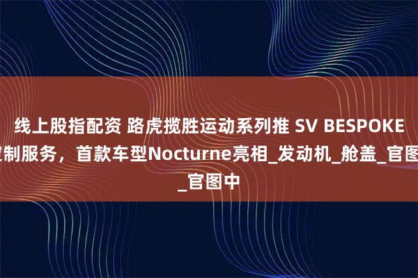 线上股指配资 路虎揽胜运动系列推 SV BESPOKE 定制服务，首款车型Nocturne亮相_发动机_舱盖_官图中