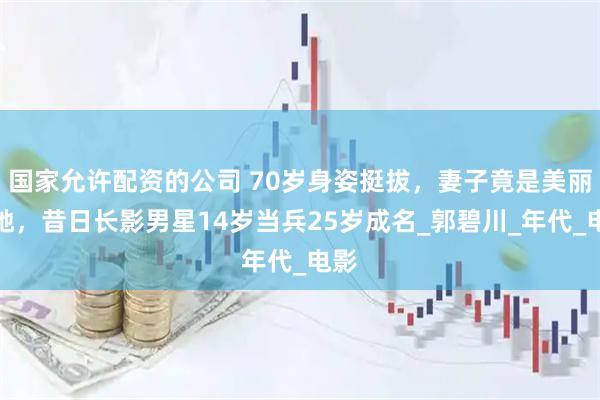 国家允许配资的公司 70岁身姿挺拔，妻子竟是美丽的她，昔日长影男星14岁当兵25岁成名_郭碧川_年代_电影