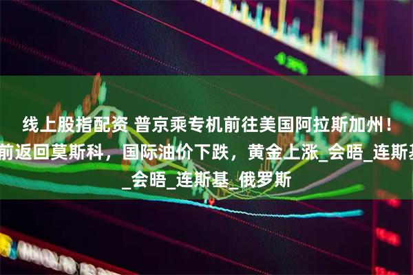 线上股指配资 普京乘专机前往美国阿拉斯加州！俄总理提前返回莫斯科，国际油价下跌，黄金上涨_会晤_连斯基_俄罗斯