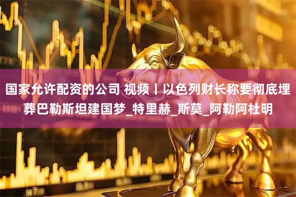 国家允许配资的公司 视频丨以色列财长称要彻底埋葬巴勒斯坦建国梦_特里赫_斯莫_阿勒阿杜明
