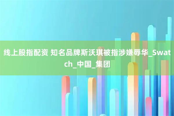 线上股指配资 知名品牌斯沃琪被指涉嫌辱华_Swatch_中国_集团