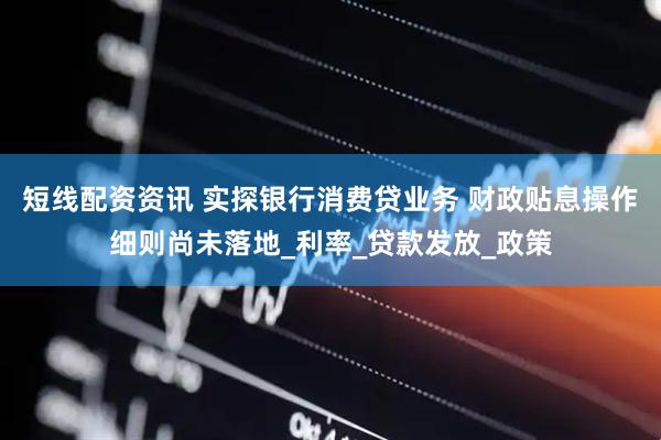 短线配资资讯 实探银行消费贷业务 财政贴息操作细则尚未落地_利率_贷款发放_政策
