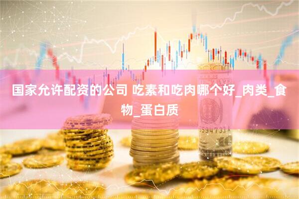 国家允许配资的公司 吃素和吃肉哪个好_肉类_食物_蛋白质