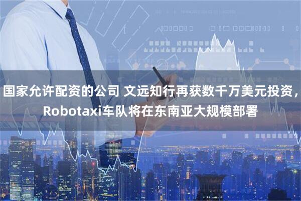 国家允许配资的公司 文远知行再获数千万美元投资，Robotaxi车队将在东南亚大规模部署
