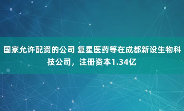 国家允许配资的公司 复星医药等在成都新设生物科技公司，注册资本1.34亿