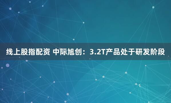 线上股指配资 中际旭创：3.2T产品处于研发阶段