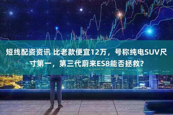 短线配资资讯 比老款便宜12万，号称纯电SUV尺寸第一，第三代蔚来ES8能否拯救？