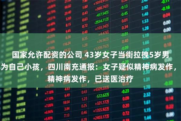 国家允许配资的公司 43岁女子当街拉拽5岁男童，并称其为自己小孩，四川南充通报：女子疑似精神病发作，已送医治疗