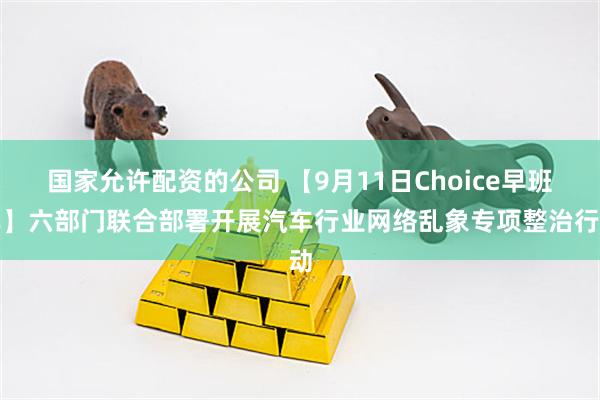 国家允许配资的公司 【9月11日Choice早班车】六部门联合部署开展汽车行业网络乱象专项整治行动