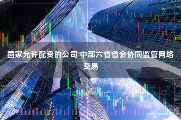 国家允许配资的公司 中部六省省会协同监管网络交易
