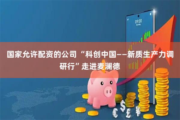 国家允许配资的公司 “科创中国——新质生产力调研行”走进麦澜德