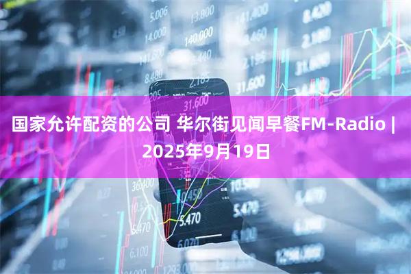 国家允许配资的公司 华尔街见闻早餐FM-Radio | 2025年9月19日