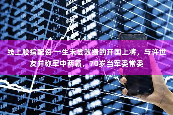 线上股指配资 一生未尝败绩的开国上将，与许世友并称军中两霸，70岁当军委常委