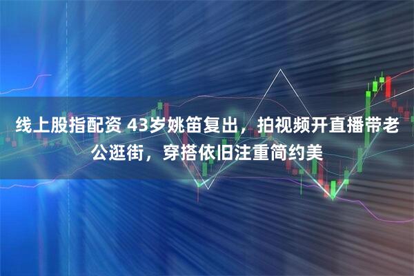 线上股指配资 43岁姚笛复出，拍视频开直播带老公逛街，穿搭依旧注重简约美