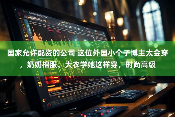 国家允许配资的公司 这位外国小个子博主太会穿，奶奶棉服、大衣学她这样穿，时尚高级