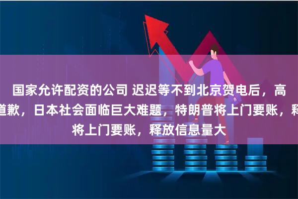 国家允许配资的公司 迟迟等不到北京贺电后,高市早苗公开道歉,日本社会面临巨大难题,特朗普将上门要账,释放信息量大