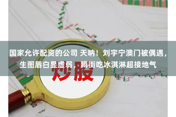国家允许配资的公司 天呐！刘宇宁澳门被偶遇，生图唇白显虚弱，蹲街吃冰淇淋超接地气