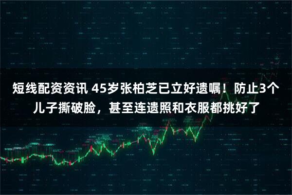 短线配资资讯 45岁张柏芝已立好遗嘱！防止3个儿子撕破脸，甚至连遗照和衣服都挑好了