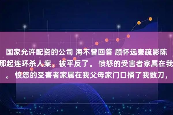 国家允许配资的公司 海不曾回答 顾怀远秦疏影陈静秋 八零年，我主办的那起连环杀人案，被平反了。 愤怒的受害者家属在我父母家门口捅了我数刀，
