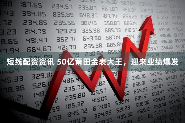 短线配资资讯 50亿莆田金表大王，迎来业绩爆发
