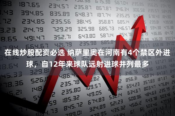 在线炒股配资必选 纳萨里奥在河南有4个禁区外进球，自12年来球队远射进球并列最多