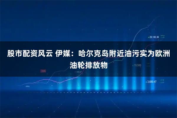 股市配资风云 伊媒：哈尔克岛附近油污实为欧洲油轮排放物