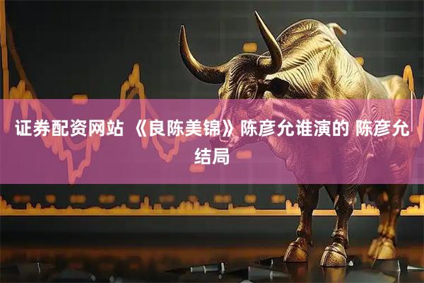 证券配资网站 《良陈美锦》陈彦允谁演的 陈彦允结局