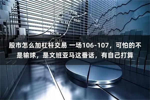 股市怎么加杠杆交易 一场106-107，可怕的不是输球，是文班亚马这番话，有自己打算